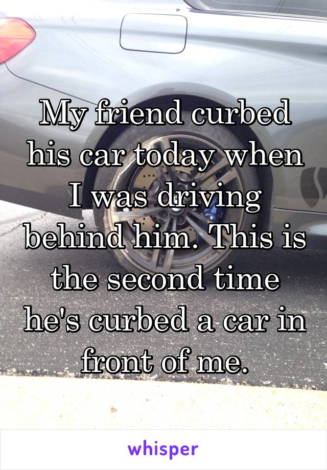 My friend curbed his car today when I was driving behind him. This is the second time he's curbed a car in front of me.