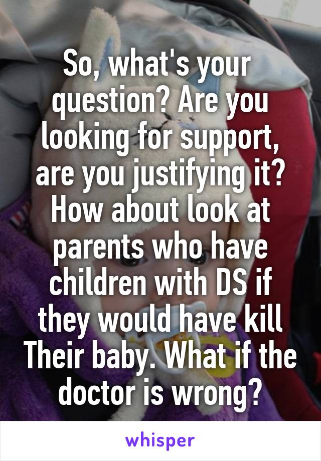 So, what's your  question? Are you looking for support, are you justifying it? How about look at parents who have children with DS if they would have kill Their baby. What if the doctor is wrong?