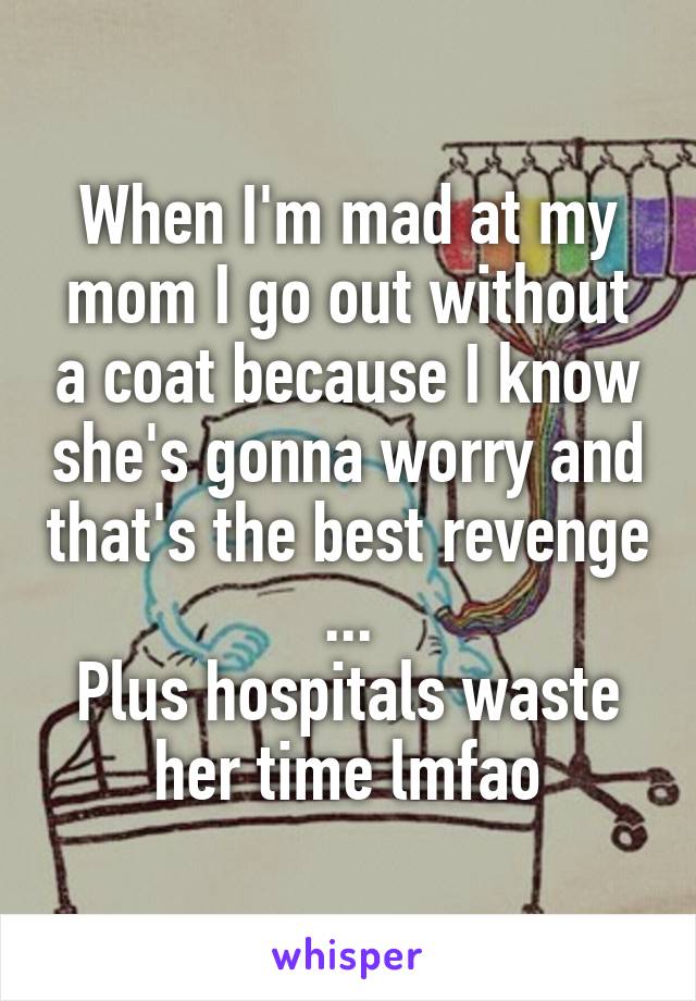 When I'm mad at my mom I go out without a coat because I know she's gonna worry and that's the best revenge ...
Plus hospitals waste her time lmfao