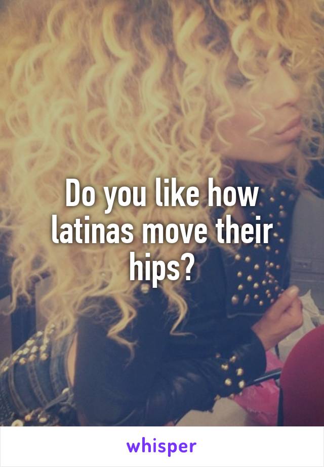 Do you like how latinas move their hips?