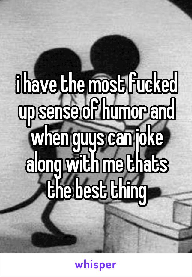 i have the most fucked up sense of humor and when guys can joke along with me thats the best thing