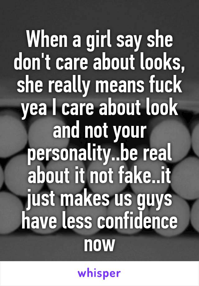 When a girl say she don't care about looks, she really means fuck yea I care about look and not your personality..be real about it not fake..it just makes us guys have less confidence now