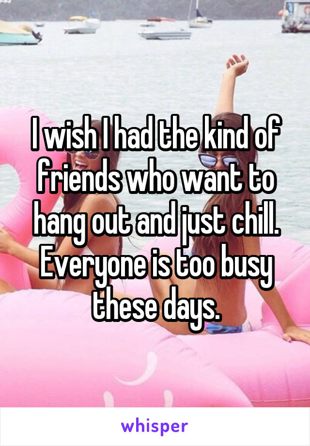 I wish I had the kind of friends who want to hang out and just chill. Everyone is too busy these days.