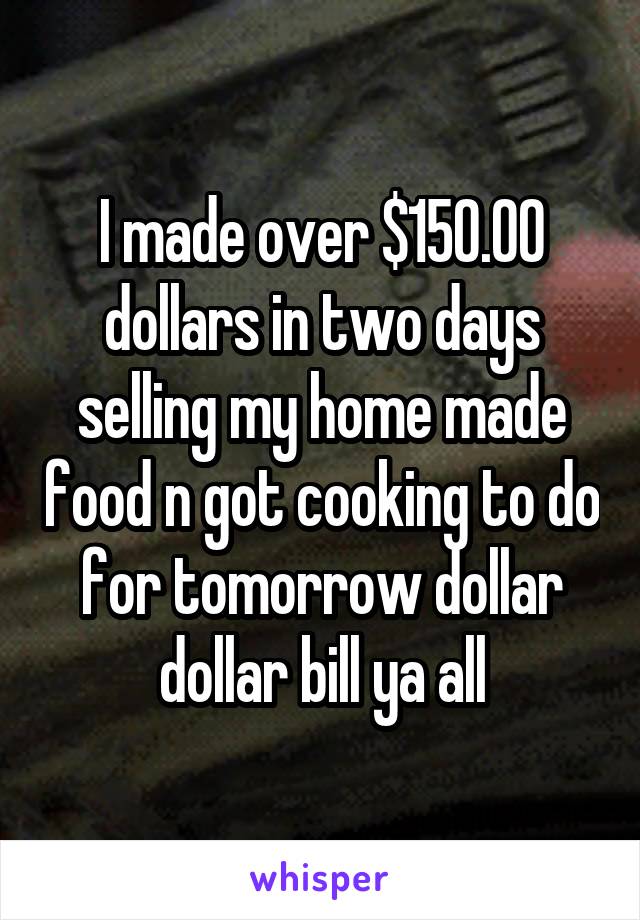 I made over $150.00 dollars in two days selling my home made food n got cooking to do for tomorrow dollar dollar bill ya all