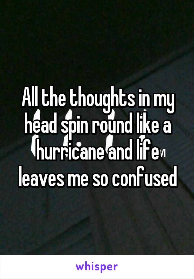 All the thoughts in my head spin round like a hurricane and life leaves me so confused