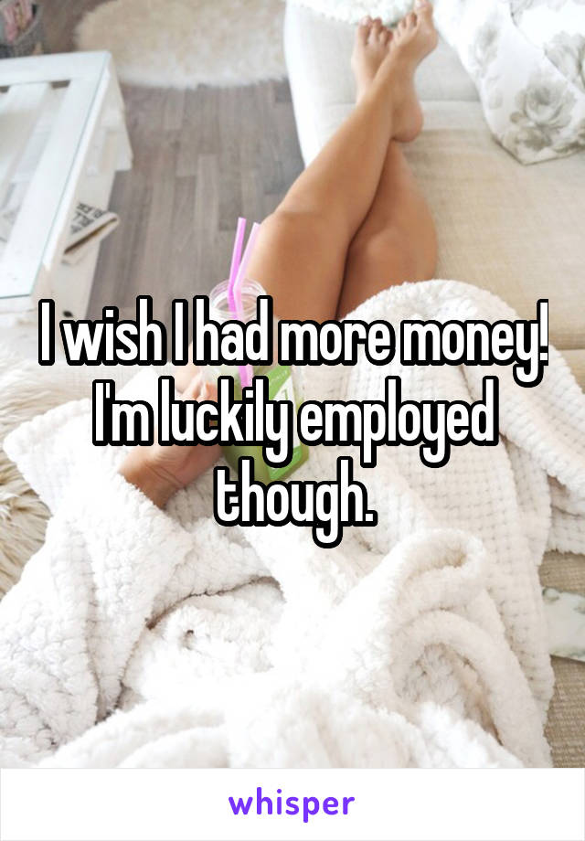 I wish I had more money! I'm luckily employed though.