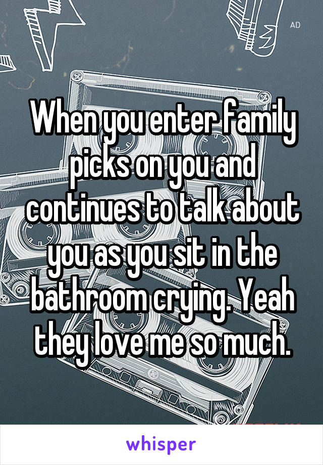 When you enter family picks on you and continues to talk about you as you sit in the bathroom crying. Yeah they love me so much.