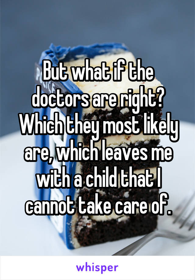 But what if the doctors are right? Which they most likely are, which leaves me with a child that I cannot take care of.