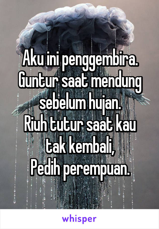 Aku ini penggembira.
Guntur saat mendung sebelum hujan.
Riuh tutur saat kau tak kembali,
Pedih perempuan.