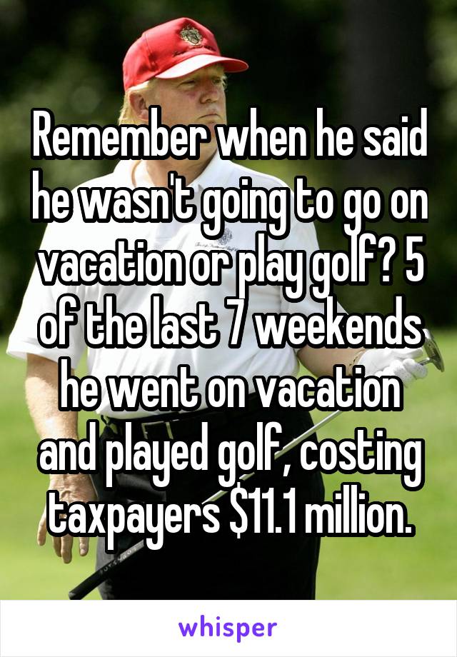 Remember when he said he wasn't going to go on vacation or play golf? 5 of the last 7 weekends he went on vacation and played golf, costing taxpayers $11.1 million.