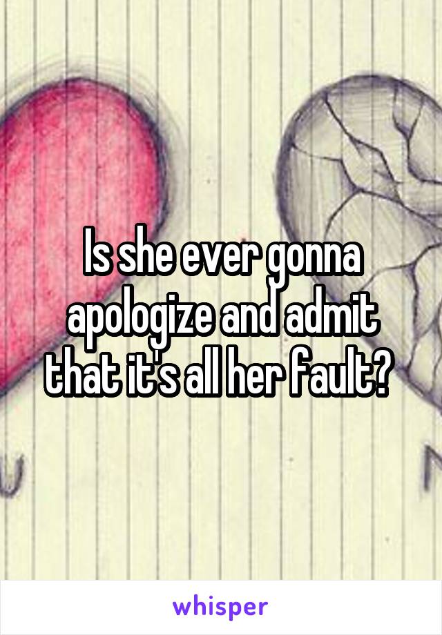 Is she ever gonna apologize and admit that it's all her fault? 