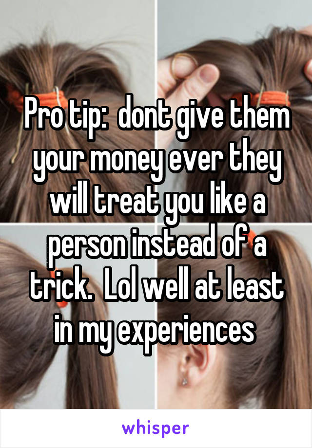 Pro tip:  dont give them your money ever they will treat you like a person instead of a trick.  Lol well at least in my experiences 