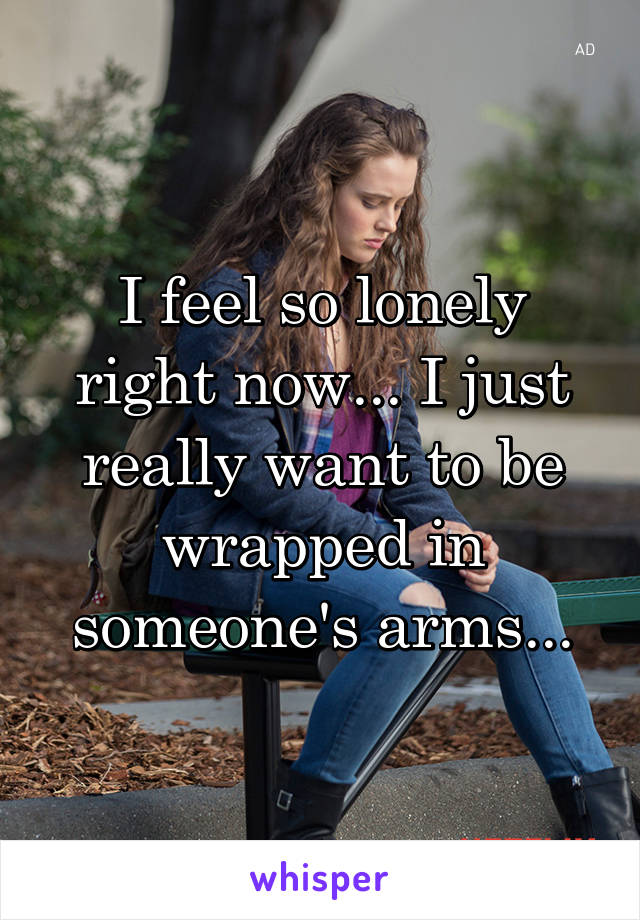 I feel so lonely right now... I just really want to be wrapped in someone's arms...