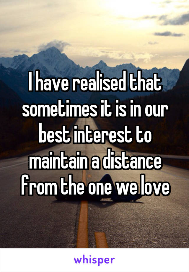 I have realised that sometimes it is in our best interest to maintain a distance from the one we love