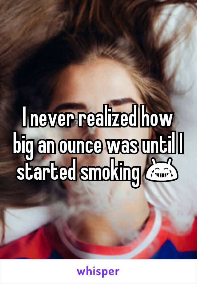 I never realized how big an ounce was until I started smoking 😂