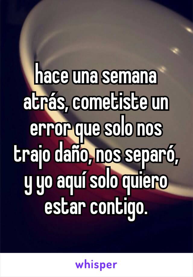 hace una semana atrás, cometiste un error que solo nos trajo daño, nos separó, y yo aquí solo quiero estar contigo.