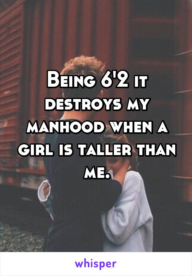 Being 6'2 it destroys my manhood when a girl is taller than me.
