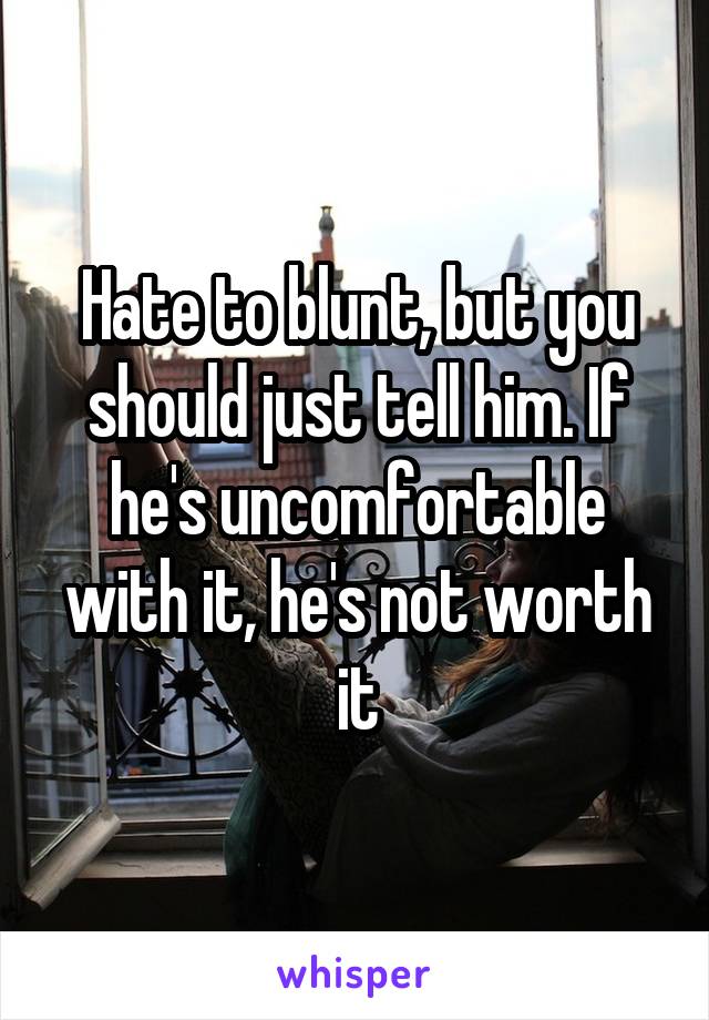 Hate to blunt, but you should just tell him. If he's uncomfortable with it, he's not worth it