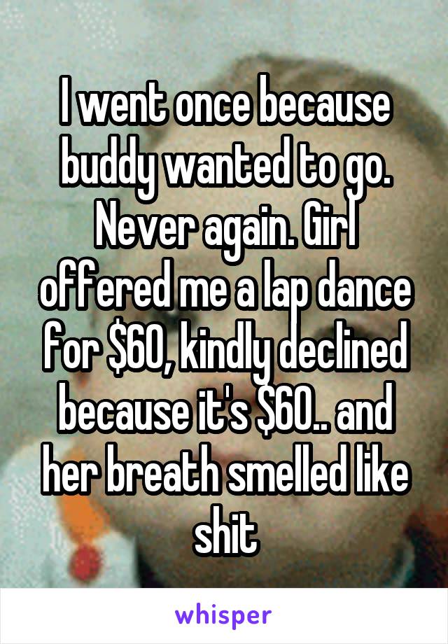 I went once because buddy wanted to go. Never again. Girl offered me a lap dance for $60, kindly declined because it's $60.. and her breath smelled like shit