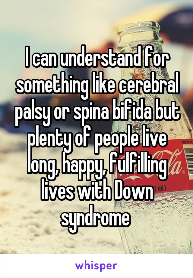 I can understand for something like cerebral palsy or spina bifida but plenty of people live long, happy, fulfilling lives with Down syndrome 