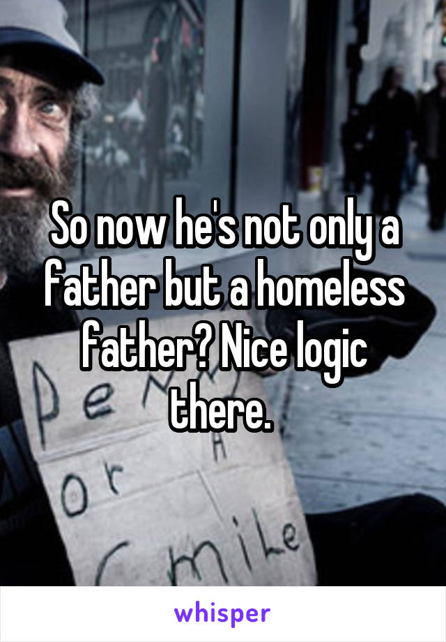 So now he's not only a father but a homeless father? Nice logic there. 