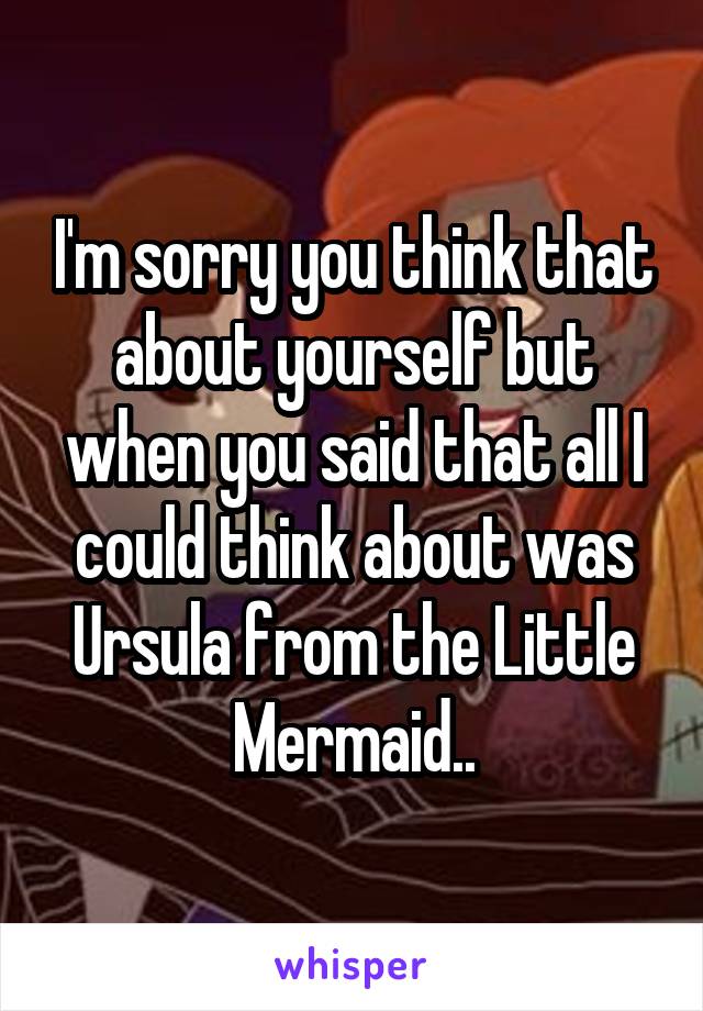 I'm sorry you think that about yourself but when you said that all I could think about was Ursula from the Little Mermaid..