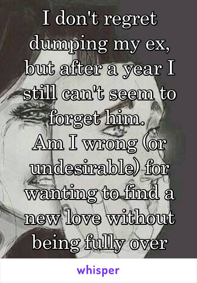 I don't regret dumping my ex, but after a year I still can't seem to forget him. 
Am I wrong (or undesirable) for wanting to find a new love without being fully over someone?