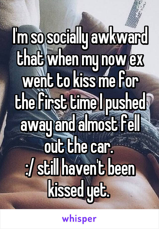 I'm so socially awkward that when my now ex went to kiss me for the first time I pushed away and almost fell out the car. 
:/ still haven't been kissed yet. 