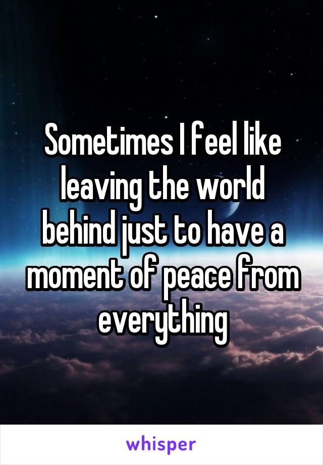 Sometimes I feel like leaving the world behind just to have a moment of peace from everything