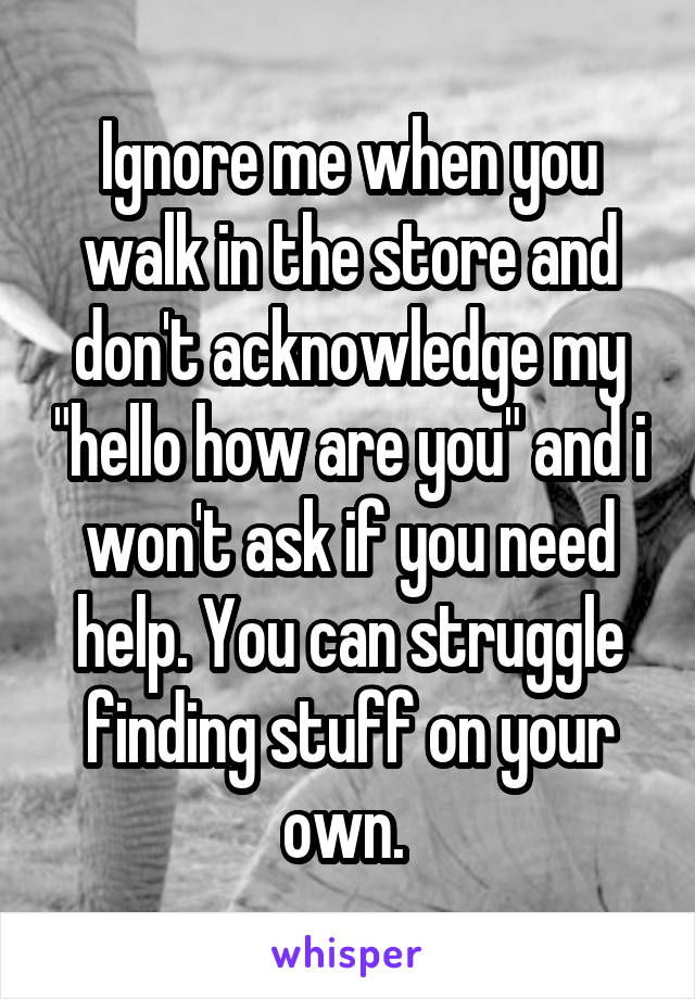 Ignore me when you walk in the store and don't acknowledge my "hello how are you" and i won't ask if you need help. You can struggle finding stuff on your own. 