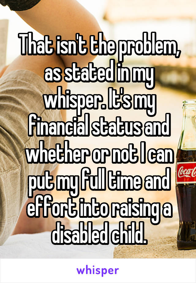 That isn't the problem, as stated in my whisper. It's my financial status and whether or not I can put my full time and effort into raising a disabled child.