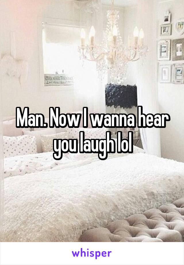 Man. Now I wanna hear you laugh lol