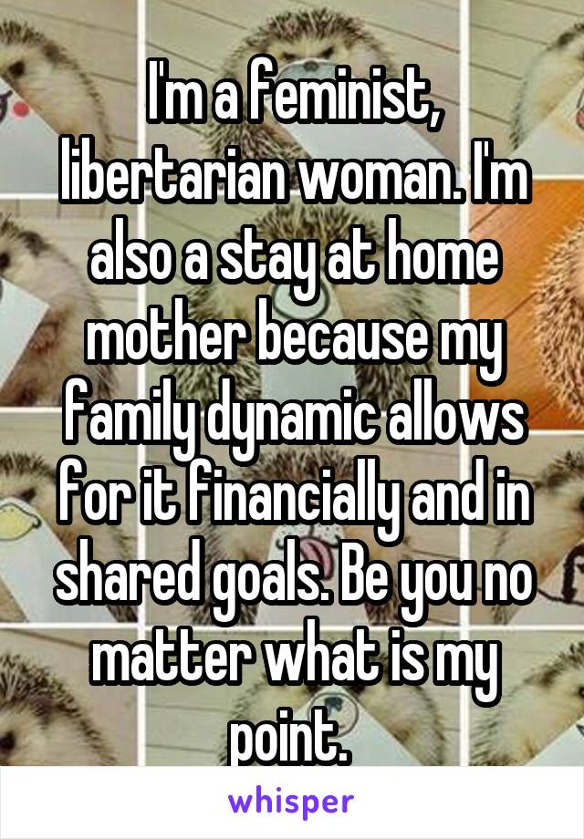 I'm a feminist, libertarian woman. I'm also a stay at home mother because my family dynamic allows for it financially and in shared goals. Be you no matter what is my point. 