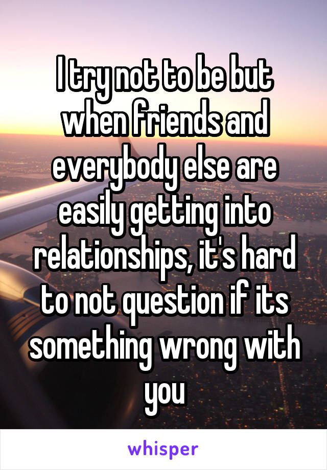 I try not to be but when friends and everybody else are easily getting into relationships, it's hard to not question if its something wrong with you