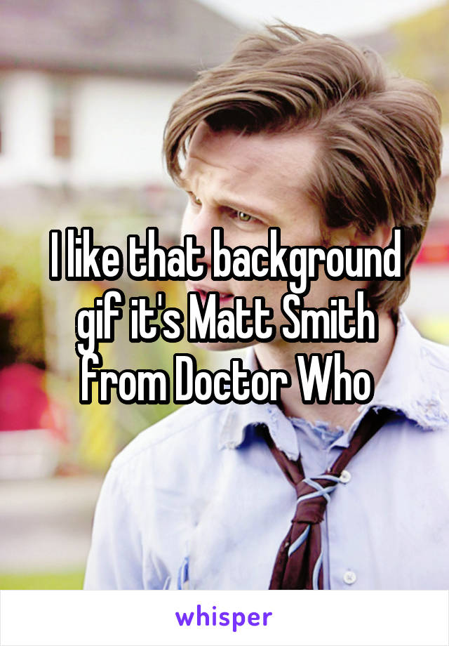 I like that background gif it's Matt Smith from Doctor Who