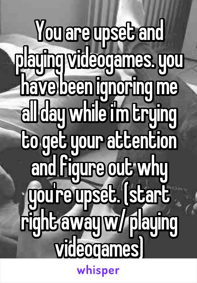 You are upset and playing videogames. you have been ignoring me all day while i'm trying to get your attention and figure out why you're upset. (start right away w/ playing videogames)