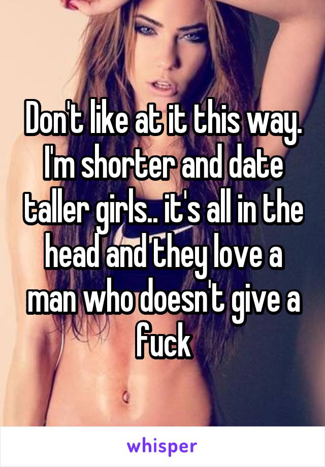 Don't like at it this way. I'm shorter and date taller girls.. it's all in the head and they love a man who doesn't give a fuck