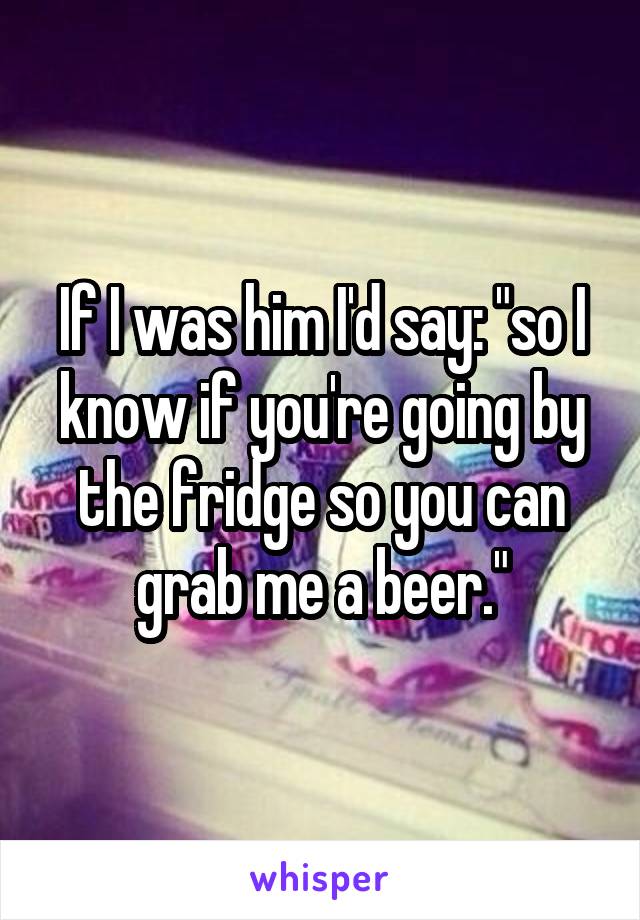 If I was him I'd say: "so I know if you're going by the fridge so you can grab me a beer."