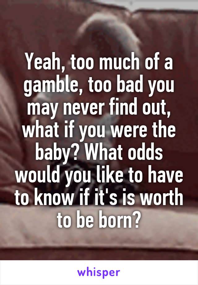 Yeah, too much of a gamble, too bad you may never find out, what if you were the baby? What odds would you like to have to know if it's is worth to be born?