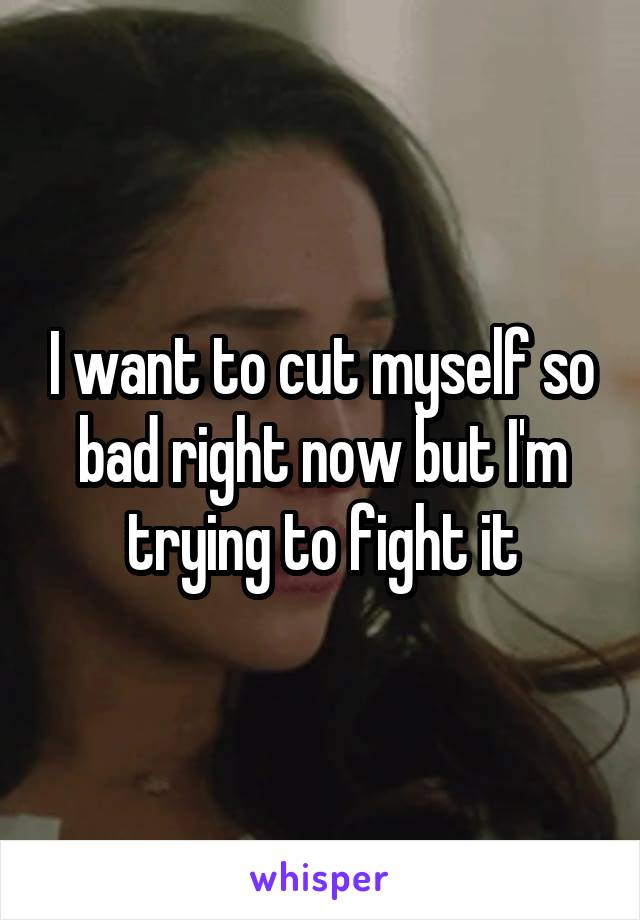 I want to cut myself so bad right now but I'm trying to fight it