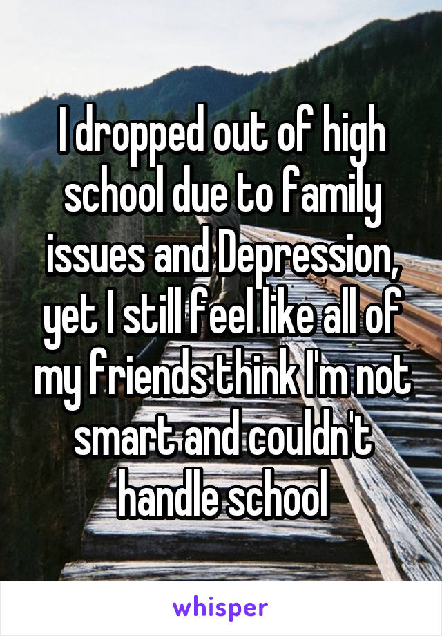 I dropped out of high school due to family issues and Depression, yet I still feel like all of my friends think I'm not smart and couldn't handle school