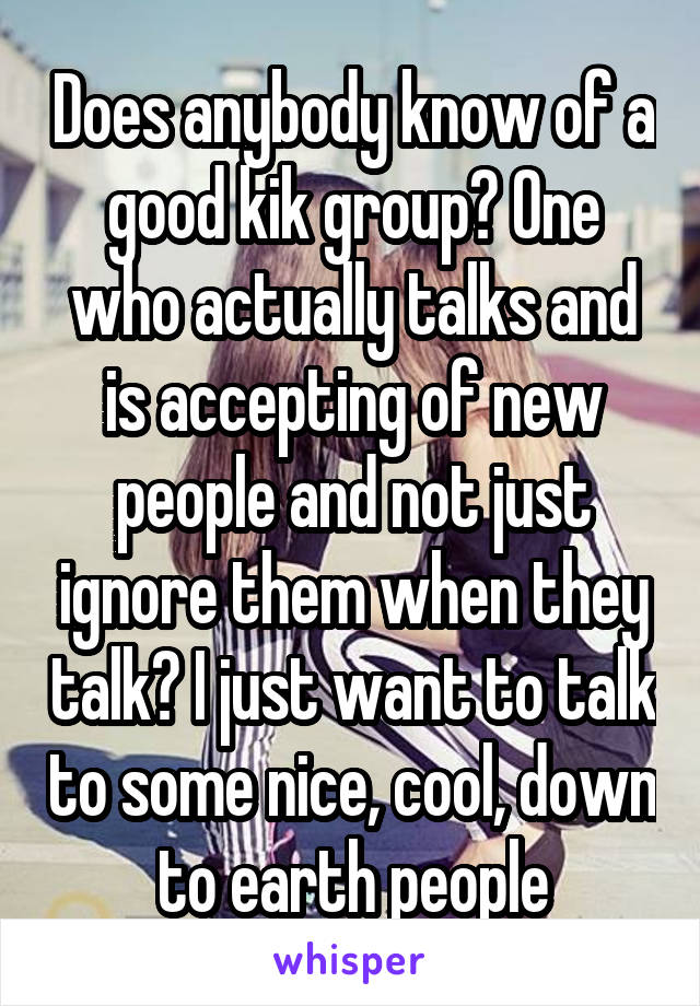 Does anybody know of a good kik group? One who actually talks and is accepting of new people and not just ignore them when they talk? I just want to talk to some nice, cool, down to earth people