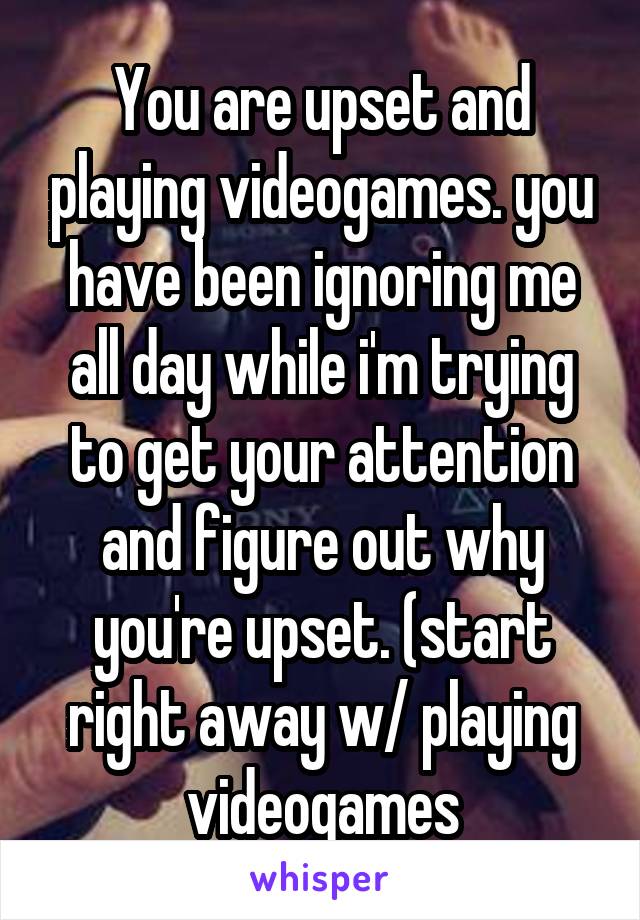 You are upset and playing videogames. you have been ignoring me all day while i'm trying to get your attention and figure out why you're upset. (start right away w/ playing videogames