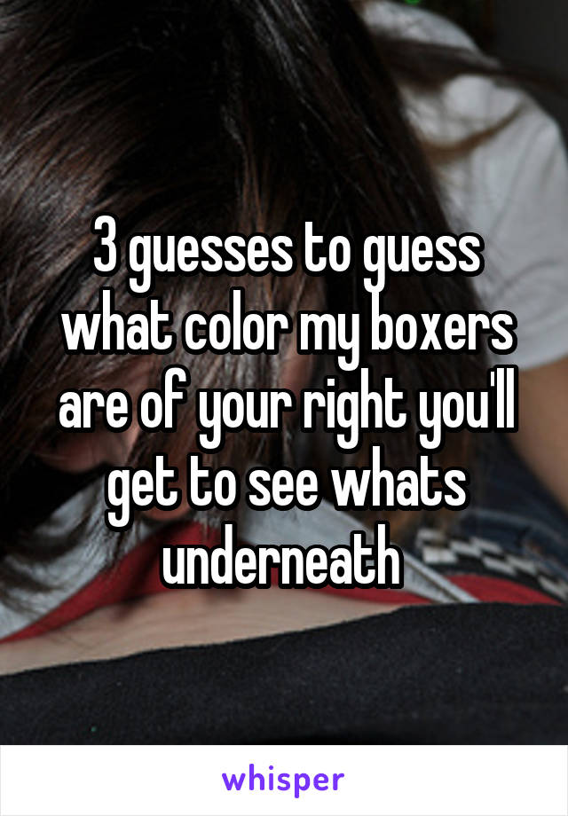 3 guesses to guess what color my boxers are of your right you'll get to see whats underneath 