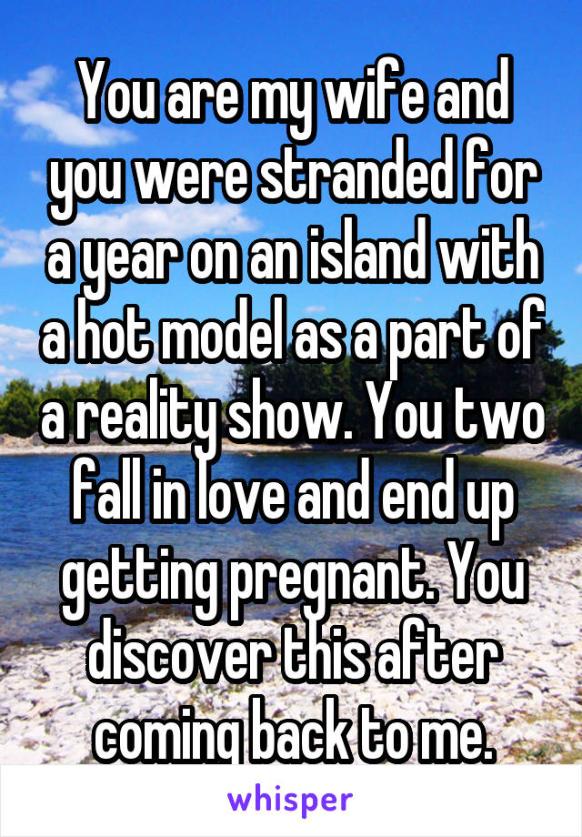 You are my wife and you were stranded for a year on an island with a hot model as a part of a reality show. You two fall in love and end up getting pregnant. You discover this after coming back to me.