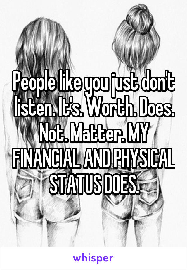 People like you just don't listen. It's. Worth. Does. Not. Matter. MY FINANCIAL AND PHYSICAL STATUS DOES.