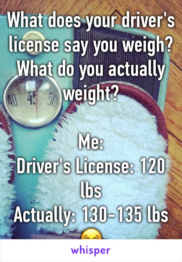 What does your driver's license say you weigh? What do you actually weight? 

Me:
Driver's License: 120 lbs 
Actually: 130-135 lbs 
😂