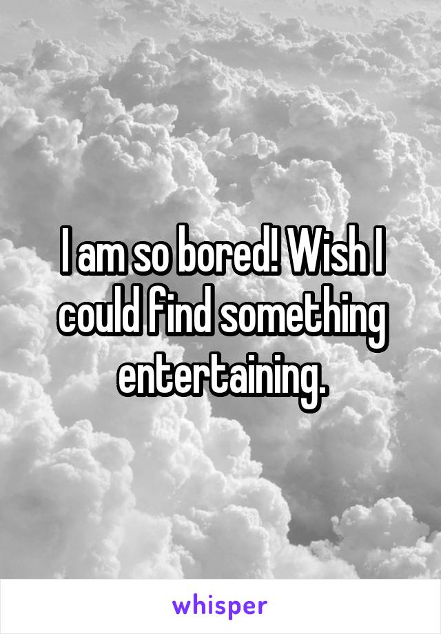 I am so bored! Wish I could find something entertaining.