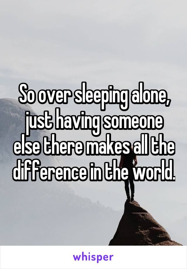 So over sleeping alone, just having someone else there makes all the difference in the world.