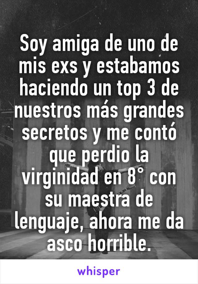 Soy amiga de uno de mis exs y estabamos haciendo un top 3 de nuestros más grandes secretos y me contó que perdio la virginidad en 8° con su maestra de lenguaje, ahora me da asco horrible.